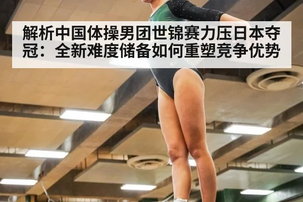 解析中国体操男团世锦赛力压日本夺冠：全新难度储备如何重塑竞争优势